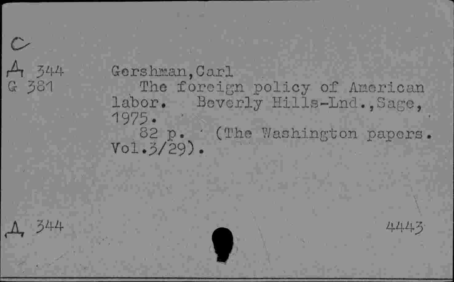 ﻿A 344 G 381	Gcrshran,Carl The foreign policy of American labor. Beverly Hills-Lnd.,Sage, 1973. 82 p. ' (The Washington papers Vol.3/29).
A ^4	4443